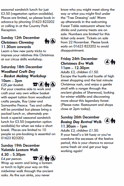 seasonal sandwich lunch for just
£3.50 (vegetarian option available).
Places are limited, so please book in
advance by phoning 01623 823202
or calling in at the Country Park
Reception.
Sunday 12th December
Christmas Clowning
11.30am onwards
Learn a few new party tricks to
impress your relatives this Christmas
at our circus skills workshop.
Saturday 18th December
Woodland Craft Day
– Basket Making Workshop
10am – 3pm
£25 per basket.
Put your creative side to work and
craft your very own willow basket
with expert tuition from woodland
crafts people, Ray Lister and
Samantha Pearce. Tea and coffee
will be provided but please bring a
packed lunch or, alternately prebook
a special seasonal sandwich
lunch for £3.50 (vegetarian option
available) for when we take a short
break. Places are limited to 10
people so pre-booking is essential on
01623 823202.
Sunday 19th December
Yuletide Lantern Walk
4.30 – 5.30pm
£4 per person.
Wrap up warm and bring a lantern
or torch to light your way on this
midwinter walk through the ancient
oaks. As the sun sinks, you never
know who you might meet along the
way or what you might find under
the ‘Tree Dressing’ oak! Warm
up afterwards in the welcoming
Forest Table restaurant where hot
drinks and yummy treats are on
sale. Numbers are limited for this
ticket only event. Tickets on sale
from 22 November. Please book
early on 01623 823202 to avoid
disappointment.
Friday 24th December
Christmas Eve Walk
11am – 12.30pm
Adults £3, children £1.50.
Escape the hustle and bustle of high
street shopping and the last minute
Christmas rush, and enjoy a gentle
stroll with a ranger through the
ancient glades of Sherwood, looking
for winter wildlife and discovering
more about this legendary forest.
(Please note: Restaurant and shops
close at 2pm today).
Sunday 26th December
Boxing Day Revival Walk
11.30am – 1pm
Adults £3, children £1.50.
If your head’s a bit fuzzy or you’ve
overdone the excesses of the festive
period, this is your chance to savour
some fresh air and get your legs
working again!